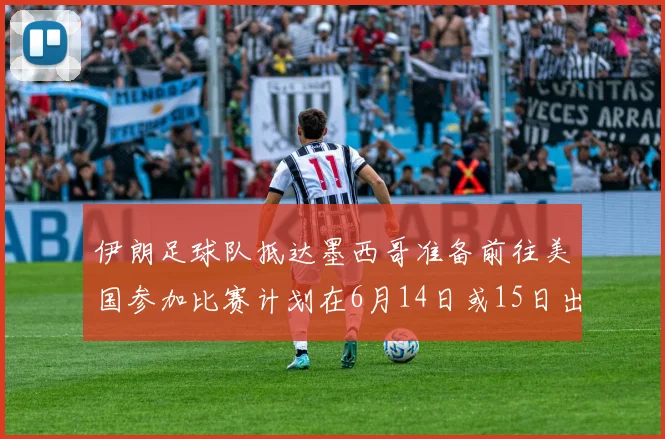 伊朗足球队抵达墨西哥准备前往美国参加比赛计划在6月14日或15日出发