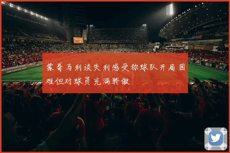 蒙哥马利谈失利感受称球队开局困难但对球员充满骄傲