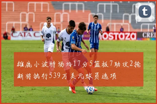 雄鹿小波特场均17分5篮板7助攻2抢断将执行539万美元球员选项