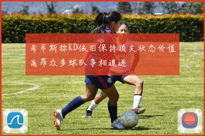 考辛斯称KD依旧保持顶尖状态价值高昂众多球队争相追逐