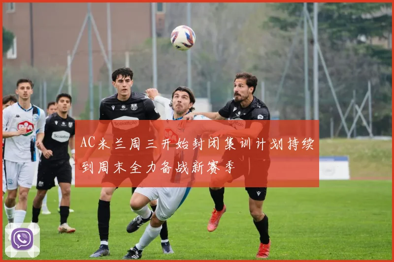 AC米兰周三开始封闭集训计划持续到周末全力备战新赛季