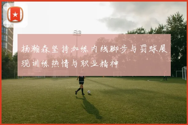 杨瀚森坚持加练内线脚步与罚球展现训练热情与职业精神