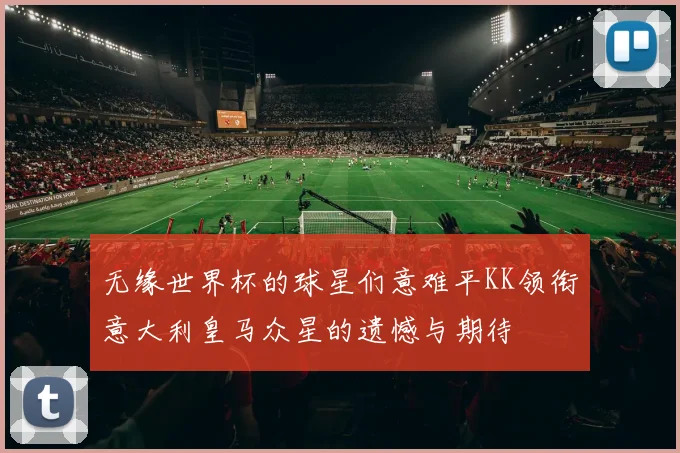 无缘世界杯的球星们意难平KK领衔意大利皇马众星的遗憾与期待