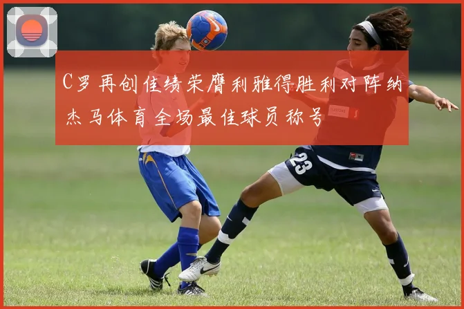 C罗再创佳绩荣膺利雅得胜利对阵纳杰马体育全场最佳球员称号