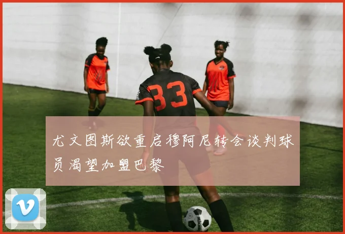 尤文图斯欲重启穆阿尼转会谈判球员渴望加盟巴黎
