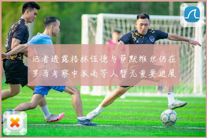 记者透露格林伍德与萨默维尔仍在罗马考察中派尚等人暂无重要进展消息