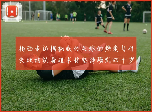 梅西专访揭秘我对足球的热爱与对失败的执着追求将坚持踢到四十岁