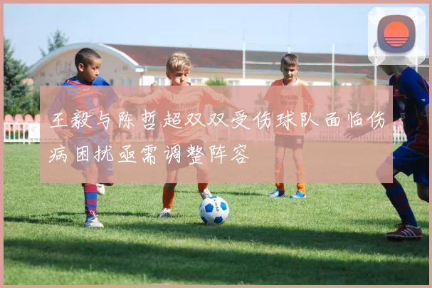 王毅与陈哲超双双受伤球队面临伤病困扰亟需调整阵容