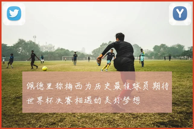 佩德里称梅西为历史最佳球员期待世界杯决赛相遇的美好梦想