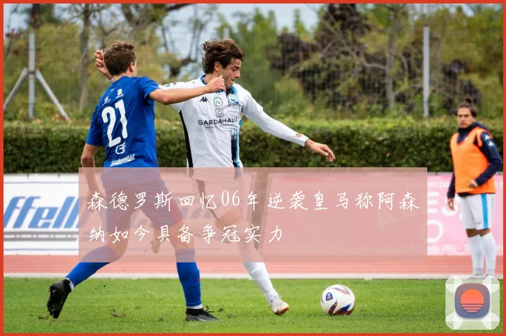 森德罗斯回忆06年逆袭皇马称阿森纳如今具备争冠实力