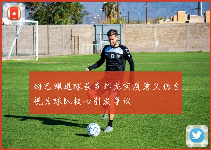 姆巴佩进球虽多却无实质意义仍自视为球队核心引发争议