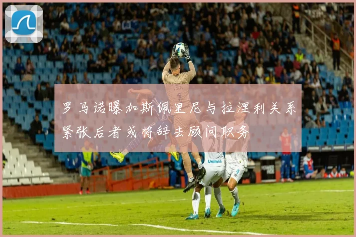 罗马诺曝加斯佩里尼与拉涅利关系紧张后者或将辞去顾问职务