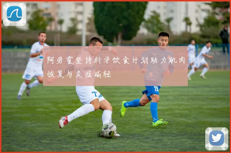 阿劳霍坚持科学饮食计划助力肌肉恢复与炎症减轻