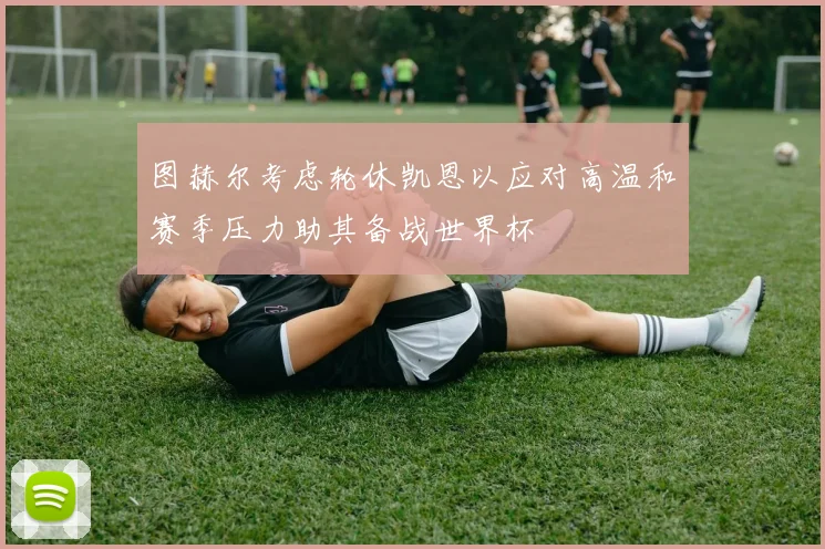 图赫尔考虑轮休凯恩以应对高温和赛季压力助其备战世界杯
