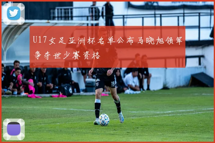 U17女足亚洲杯名单公布马晓旭领军争夺世少赛资格