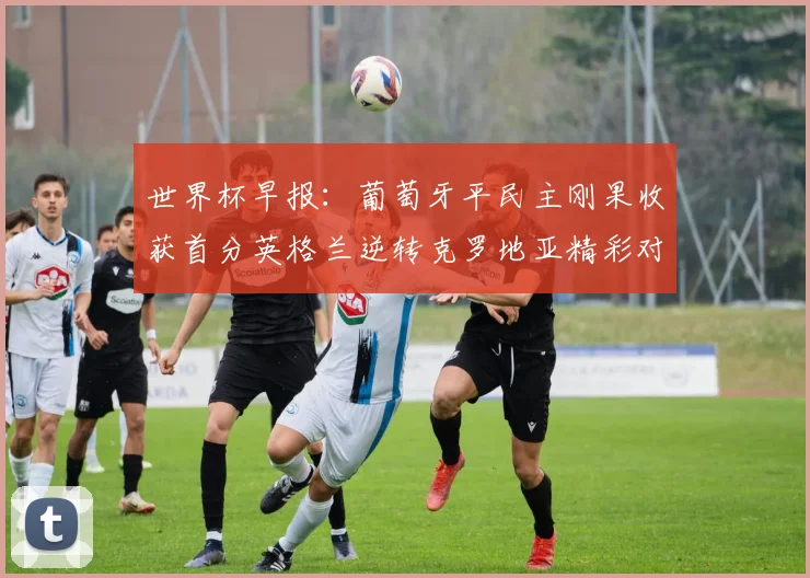 世界杯早报：葡萄牙平民主刚果收获首分英格兰逆转克罗地亚精彩对决