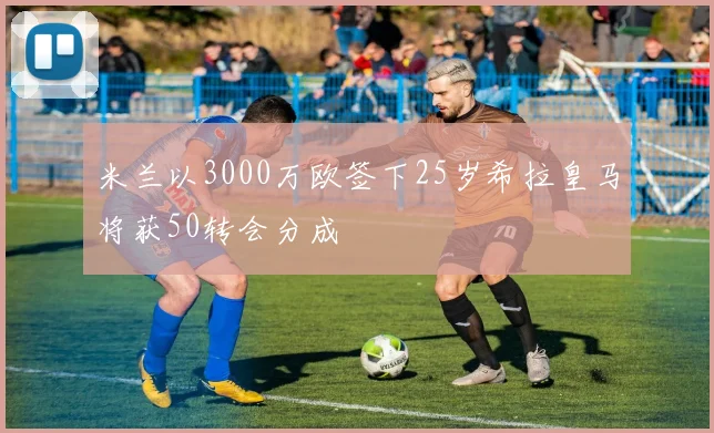 米兰以3000万欧签下25岁希拉皇马将获50转会分成
