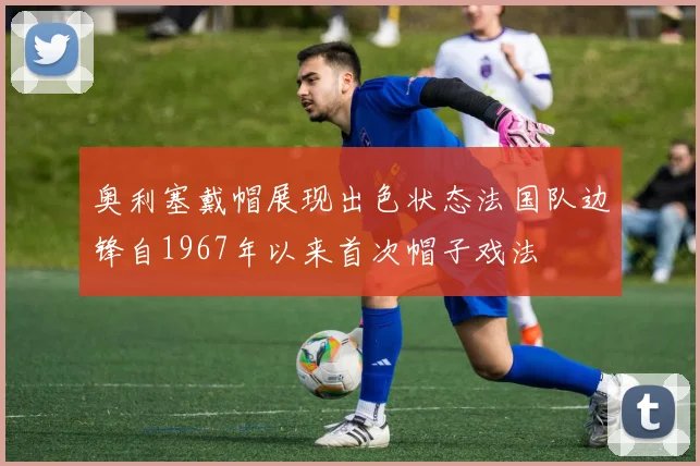 奥利塞戴帽展现出色状态法国队边锋自1967年以来首次帽子戏法