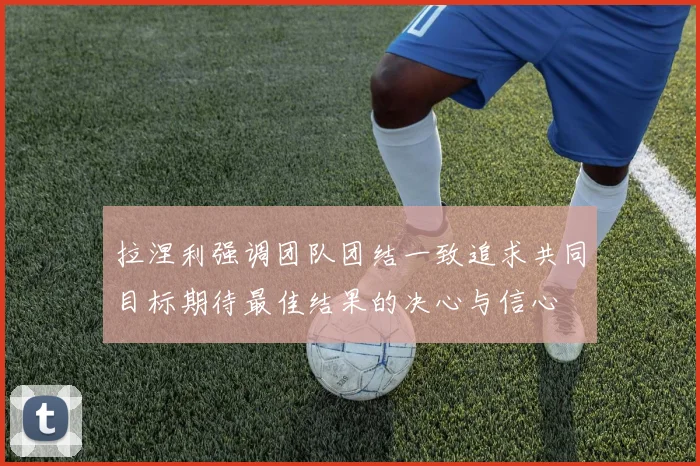 拉涅利强调团队团结一致追求共同目标期待最佳结果的决心与信心