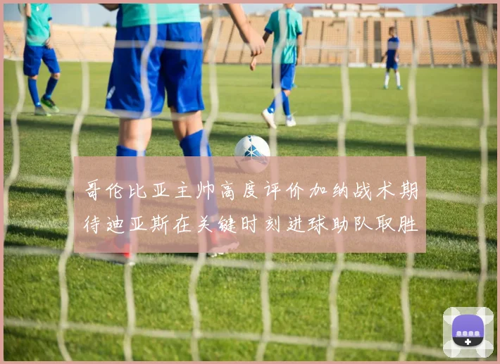 哥伦比亚主帅高度评价加纳战术期待迪亚斯在关键时刻进球助队取胜