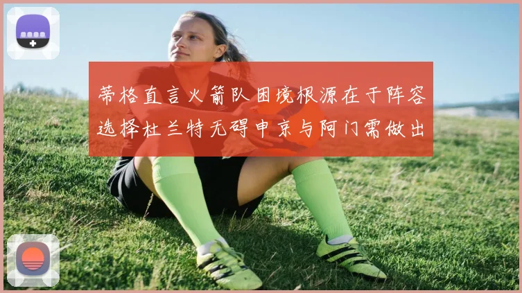 蒂格直言火箭队困境根源在于阵容选择杜兰特无碍申京与阿门需做出取舍