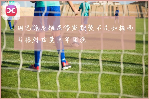 姆巴佩与维尼修斯默契不足如梅西与格列兹曼当年困境