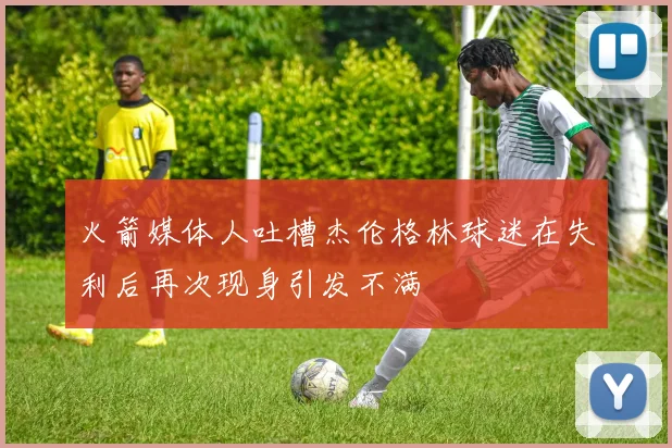 火箭媒体人吐槽杰伦格林球迷在失利后再次现身引发不满