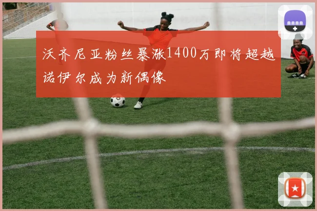 沃齐尼亚粉丝暴涨1400万即将超越诺伊尔成为新偶像
