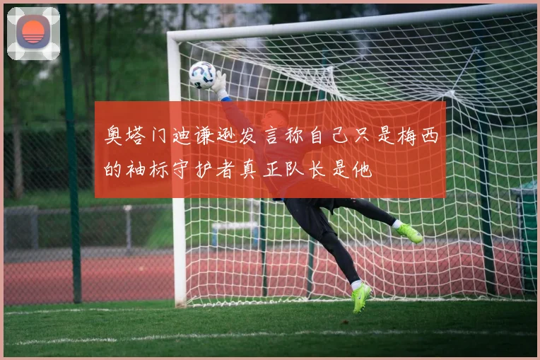 奥塔门迪谦逊发言称自己只是梅西的袖标守护者真正队长是他