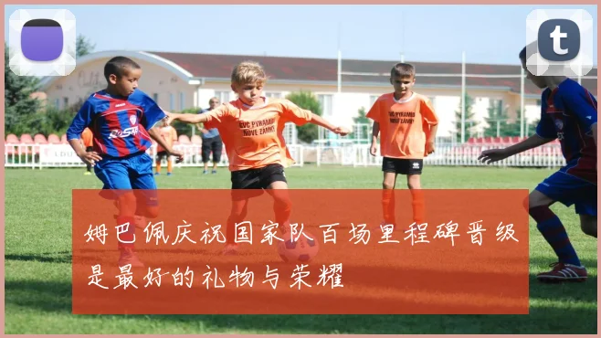 姆巴佩庆祝国家队百场里程碑晋级是最好的礼物与荣耀