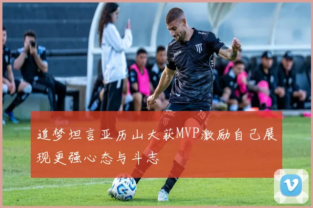 追梦坦言亚历山大获MVP激励自己展现更强心态与斗志