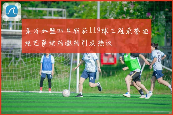 莱万加盟四年斩获119球三冠荣誉拒绝巴萨续约邀约引发热议