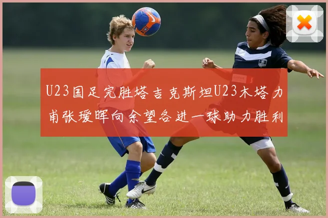 U23国足完胜塔吉克斯坦U23木塔力甫张瑷晖向余望各进一球助力胜利